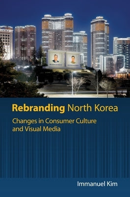 Rebranding North Korea: Changes in Consumer Culture and Visual Media by Kim, Immanuel