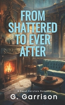 From Shattered to Ever After: A Sweet Fairytale Romance by Garrison, G.