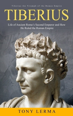 Tiberius: Tiberius the Triumph of the Roman Empire (Life of Ancient Rome's Second Emperor and How He Ruled the Roman Empire) by Lerma, Tony