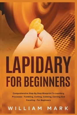 Lapidary for Beginners: Comprehensive Step By Step Blueprint to Lapidary Processes - Tumbling, Cutting, Cabbing, Carving, and Faceting For Beginners by Mark, William