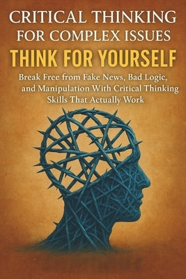 Critical Thinking For Complex Issues: Think for Yourself: Break Free from Fake News, Bad Logic, and Manipulation With Critical Thinking Skills That Ac by Cross, Julian Everett