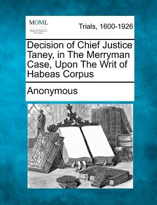 Decision of Chief Justice Taney, in the Merryman Case, Upon the Writ of Habeas Corpus by Anonymous