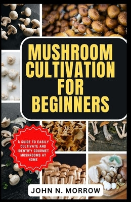 Mushroom Cultivation for Beginners: A guide to easily cultivate and identify gourmet mushrooms at home by N. Morrow, John