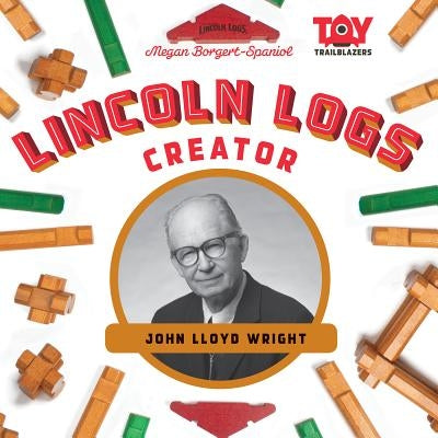 Lincoln Logs Creator: John Lloyd Wright by Borgert-Spaniol, Megan