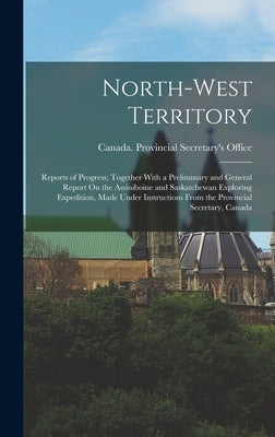 North-West Territory: Reports of Progress; Together With a Preliminary and General Report On the Assiniboine and Saskatchewan Exploring Expe by Canada Provincial Secretary's Office