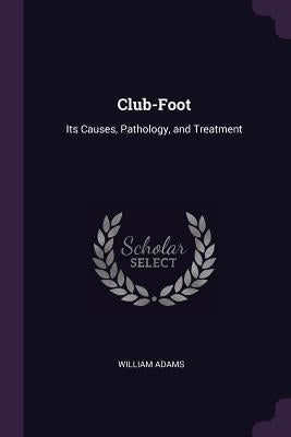 Club-Foot: Its Causes, Pathology, and Treatment by Adams, William