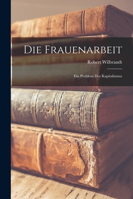 Die Frauenarbeit: Ein Problem des Kapitalismus by Wilbrandt, Robert