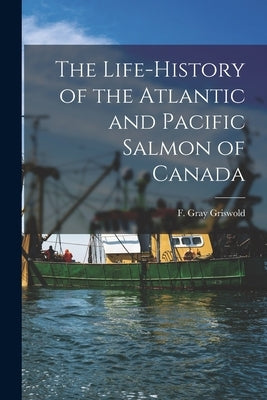 The Life-history of the Atlantic and Pacific Salmon of Canada by Griswold, F. Gray (Frank Gray) 1854-
