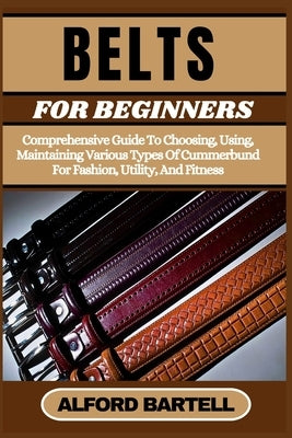 Belts for Beginners: Comprehensive Guide To Choosing, Using, Maintaining Various Types Of Cummerbund For Fashion, Utility, And Fitness by Bartell, Alford