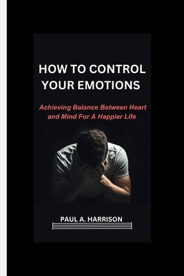 How To Control Your Emotions: Achieving Balance Between heart And Mind For A Happier Life by Harrison, Paul A.