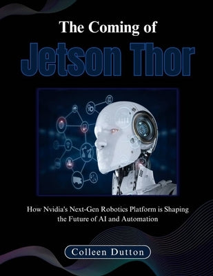 The Coming of Jetson Thor: How Nvidia's Next-Gen Robotics Platform is Shaping the Future of AI and Automation by Dutton, Colleen