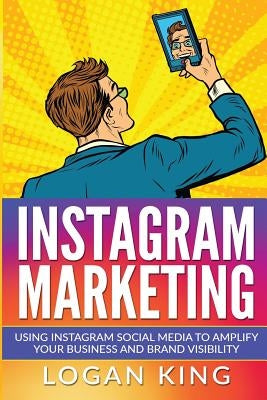 Instagram Marketing: Using Instagram Social Media To Amplify Your Business And Brand Visibility by King, Logan