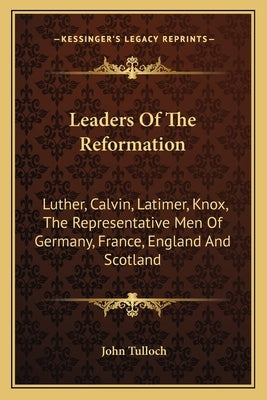 Leaders Of The Reformation: Luther, Calvin, Latimer, Knox, The Representative Men Of Germany, France, England And Scotland by Tulloch, John