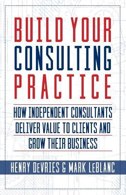 Build Your Consulting Practice: How Independent Consultants Deliver Value to Clients and Grow Their Business by LeBlanc, Mark