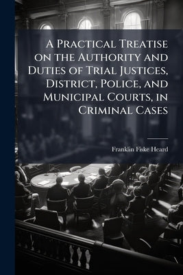 A Practical Treatise on the Authority and Duties of Trial Justices, District, Police, and Municipal Courts, in Criminal Cases: With Forms in Criminal by Heard, Franklin Fiske