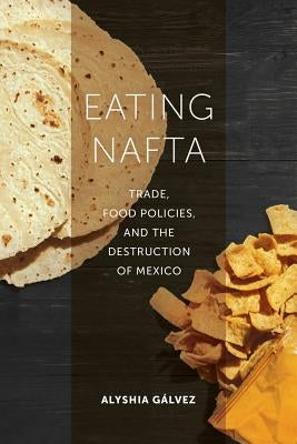 Eating NAFTA: Trade, Food Policies, and the Destruction of Mexico by Gálvez, Alyshia