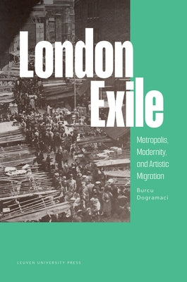 London Exile: Metropolis, Modernity, and Artistic Migration by Dogramaci, Burcu
