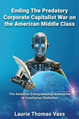 Ending The Predatory Corporate Capitalist War on the American Middle Class: The American Entrepreneurial Alternative to Totalitarian Corporate Globali by Vass, Laurie Thomas