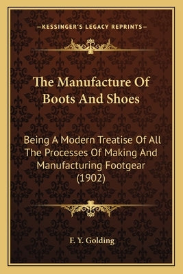The Manufacture Of Boots And Shoes: Being A Modern Treatise Of All The Processes Of Making And Manufacturing Footgear (1902) by Golding, F. Y.