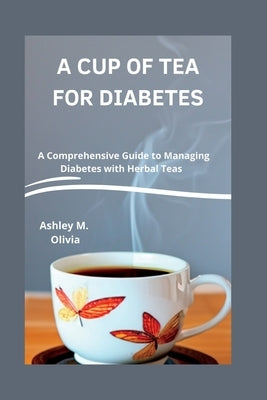 A Cup of Tea for Diabetes: A Comprehensive Guide to Managing Diabetes with Herbal Teas by M. Olivia, Ashley