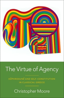 The Virtue of Agency: S?phrosun? and Self-Constitution in Classical Greece by Moore, Christopher
