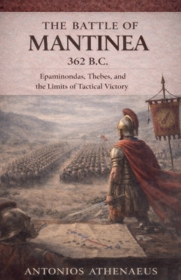 The Battle of Mantinea 362 B.C.: Epaminondas, Thebes, and the Limits of Tactical Victory by Athenaeus, Antonios