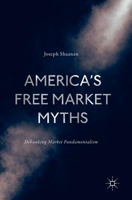 America's Free Market Myths: Debunking Market Fundamentalism by Shaanan, Joseph