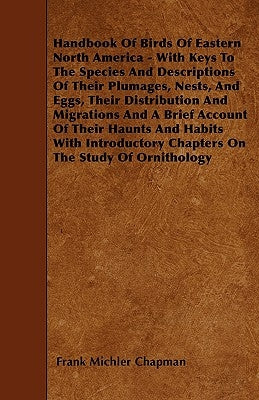 Handbook Of Birds Of Eastern North America - With Keys To The Species And Descriptions Of Their Plumages, Nests, And Eggs, Their Distribution And Migr by Chapman, Frank Michler