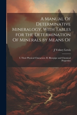 A Manual Of Determinative Mineralogy, With Tables for the Determination Of Minerals by Means Of: I. Their Physical Characters. II. Blowpipe and Chemic by Lewis, J. Volney B. 1869