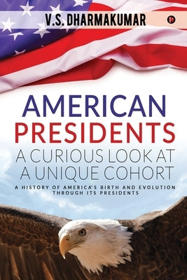 American Presidents - A Curious Look at a Unique Cohort: A history of America's birth and evolution through its Presidents by V. S. Dharmakumar
