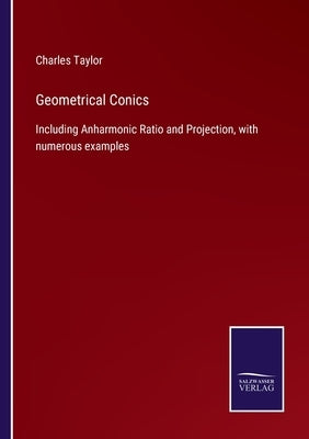 Geometrical Conics: Including Anharmonic Ratio and Projection, with numerous examples by Taylor, Charles