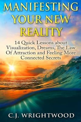 Manifesting Your New Reality: 14 Quick Lessons about Visualization, Dreams, The Law Of Attraction and Feeling More Connected Secrets by Wrightwood, C. J.