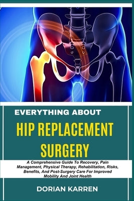 Everything about Hip Replacement Surgery: A Comprehensive Guide To Recovery, Pain Management, Physical Therapy, Rehabilitation, Risks, Benefits, And P by Karren, Dorian