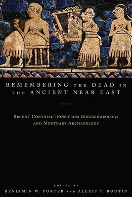 Remembering the Dead in the Ancient Near East: Recent Contributions from Bioarchaeology and Mortuary Archaeology by Porter, Benjamin W.