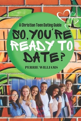 So, You're Ready to Date?: A Christian Teen Dating Guide by Williams, Perrie