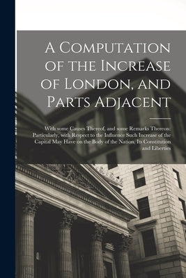 A Computation of the Increase of London, and Parts Adjacent; With Some Causes Thereof, and Some Remarks Thereon: Particularly, With Respect to the Inf by Anonymous