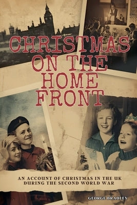 Christmas on the Home Front: An Account of Christmas in the U.K. During the Second World War (1939 - 1945) by Bradley, George