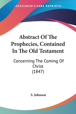 Abstract Of The Prophecies, Contained In The Old Testament: Concerning The Coming Of Christ (1847) by Johnson, S.