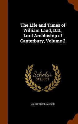 The Life and Times of William Laud, D.D., Lord Archbiship of Canterbury, Volume 2 by Lawson, John Parker