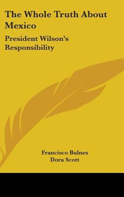 The Whole Truth About Mexico: President Wilson's Responsibility by Bulnes, Francisco