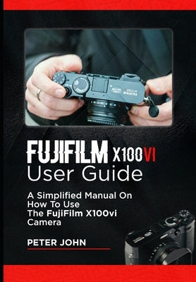 Fujifilm X100vi User Guide: A Simplified Manual on How to Use the Fujifilm X100vi Camera by John, Peter