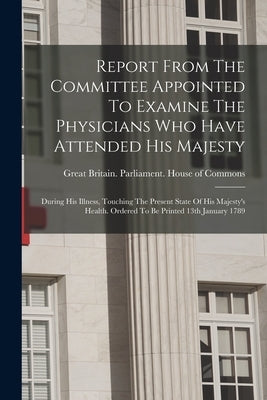 Report From The Committee Appointed To Examine The Physicians Who Have Attended His Majesty: During His Illness, Touching The Present State Of His Maj by Great Britain Parliament House of C