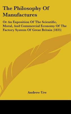 The Philosophy Of Manufactures: Or An Exposition Of The Scientific, Moral, And Commercial Economy Of The Factory System Of Great Britain (1835) by Ure, Andrew