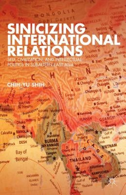 Sinicizing International Relations: Self, Civilization, and Intellectual Politics in Subaltern East Asia by Shih, C.