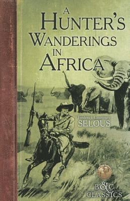 A Hunter's Wanderings in Africa: A Narrative of Nine Years Spent Amongst the Game of the Far Interior of South Africa by Selous, Frederick Courteney