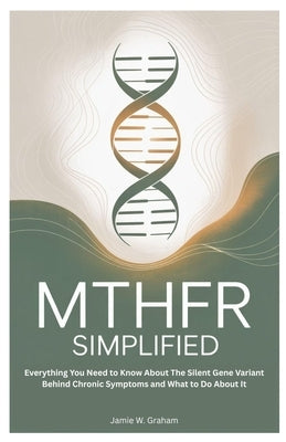 Mthfr Simplified: Everything You Need to Know About The Silent Gene Variant Behind Chronic Symptoms and What to Do About It by Graham, Jamie W.