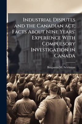 Industrial Disputes and the Canadian act; Facts About Nine Years' Experience With Compulsory Investigation in Canada by Selekman, Benjamin M. 1893-1962