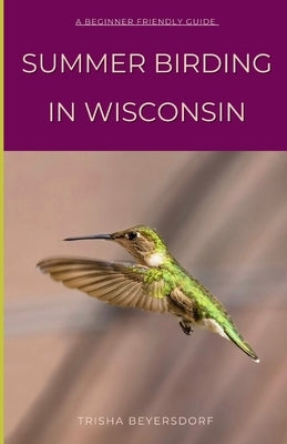 Summer Birding in Wisconsin: Relate to a Fellow Birder and Learn About Some of the Most Captivating Species That Call Wisconsin Home by Beyersdorf, Trisha