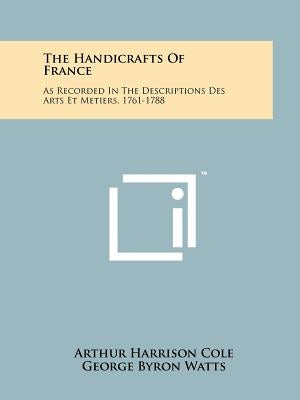 The Handicrafts of France: As Recorded in the Descriptions Des Arts Et Metiers, 1761-1788 by Cole, Arthur Harrison