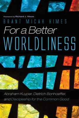 For a Better Worldliness: Abraham Kuyper, Dietrich Bonhoeffer, and Discipleship for the Common Good by Himes, Brant M.